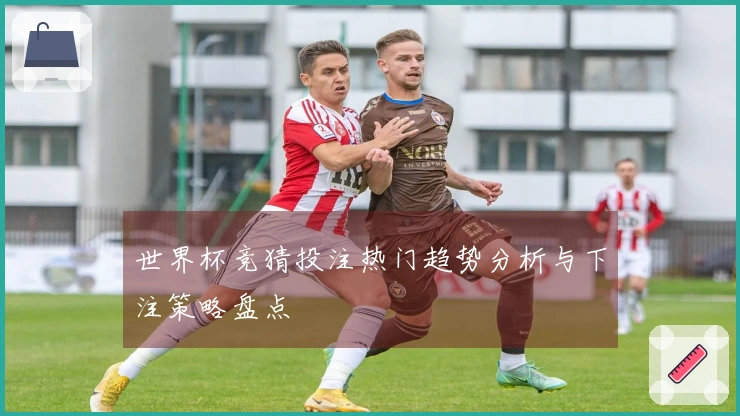 世界杯竞猜投注热门趋势分析与下注策略盘点