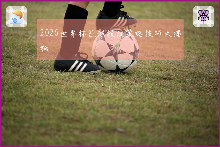 2026世界杯让球投注策略技巧大揭秘